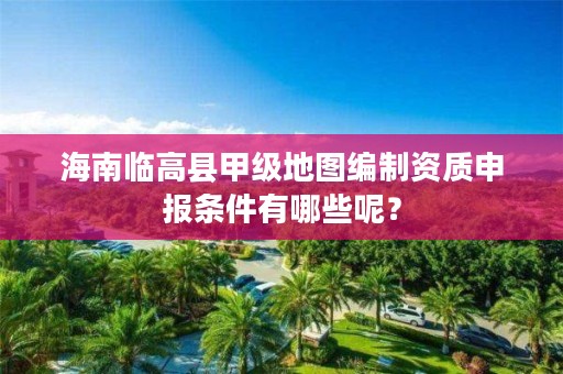 海南临高县甲级地图编制资质申报条件有哪些呢？