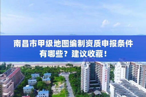 南昌市甲级地图编制资质申报条件有哪些？建议收藏！