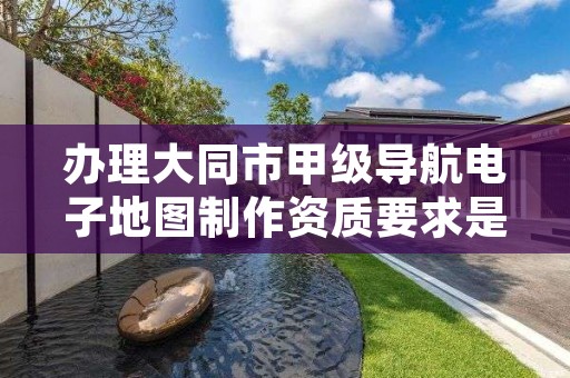 办理大同市甲级导航电子地图制作资质要求是什么？