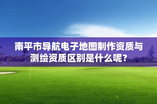 南平市导航电子地图制作资质与测绘资质区别是什么呢？