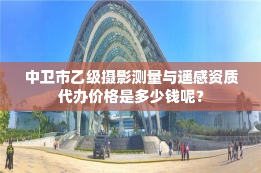 中卫市乙级摄影测量与遥感资质代办价格是多少钱呢？