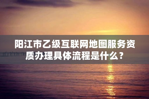 阳江市乙级互联网地图服务资质办理具体流程是什么？