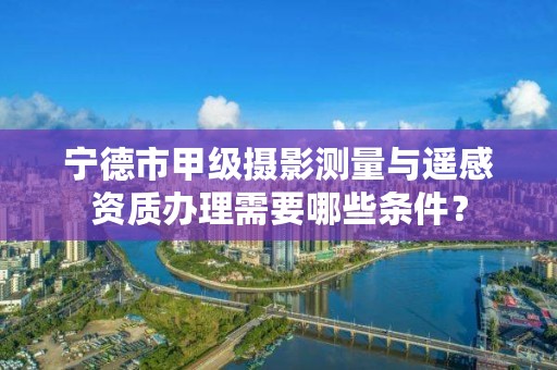 宁德市甲级摄影测量与遥感资质办理需要哪些条件？