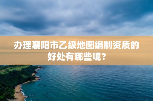 办理襄阳市乙级地图编制资质的好处有哪些呢？