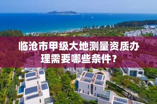 临沧市甲级大地测量资质办理需要哪些条件？