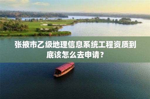 张掖市乙级地理信息系统工程资质到底该怎么去申请？