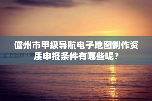 儋州市甲级导航电子地图制作资质申报条件有哪些呢？