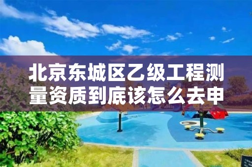 北京东城区乙级工程测量资质到底该怎么去申请？