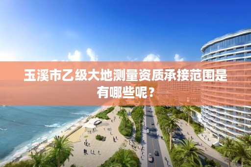 玉溪市乙级大地测量资质承接范围是有哪些呢？