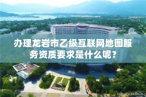 办理龙岩市乙级互联网地图服务资质要求是什么呢？