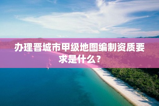 办理晋城市甲级地图编制资质要求是什么？