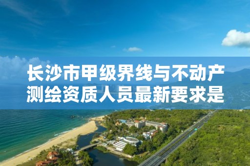 长沙市甲级界线与不动产测绘资质人员最新要求是多少？