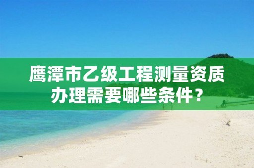 鹰潭市乙级工程测量资质办理需要哪些条件？