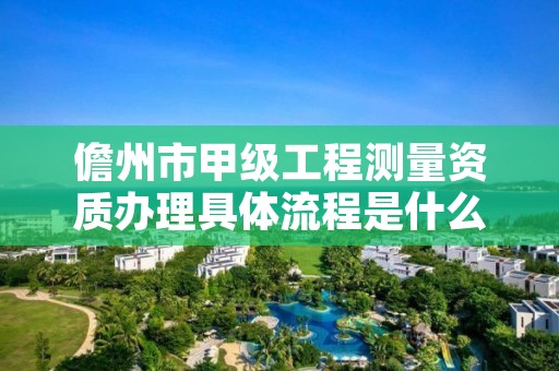 儋州市甲级工程测量资质办理具体流程是什么？