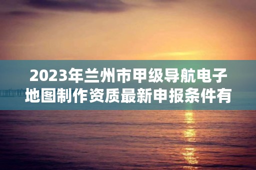 2023年兰州市甲级导航电子地图制作资质最新申报条件有哪些？