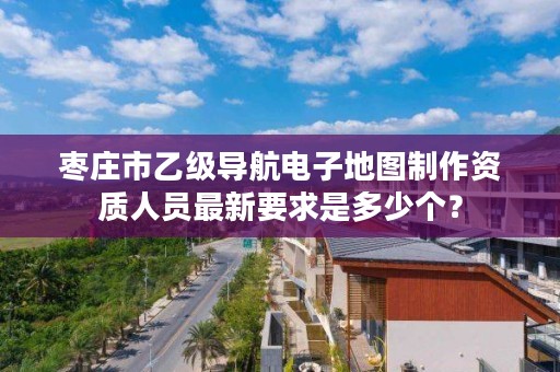 枣庄市乙级导航电子地图制作资质人员最新要求是多少个？