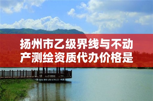 扬州市乙级界线与不动产测绘资质代办价格是多少钱呢？