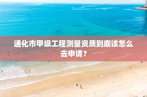 通化市甲级工程测量资质到底该怎么去申请？