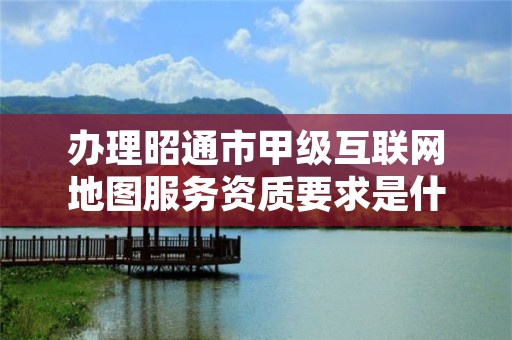 办理昭通市甲级互联网地图服务资质要求是什么？