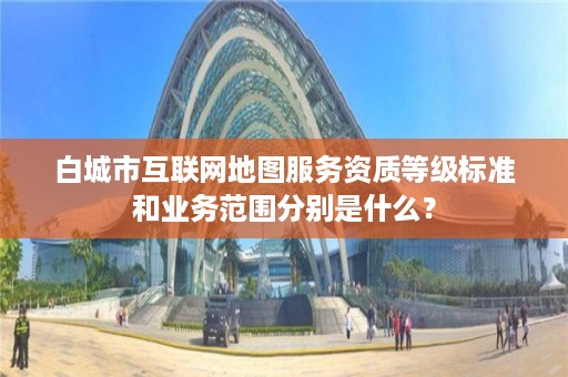 白城市互联网地图服务资质等级标准和业务范围分别是什么？