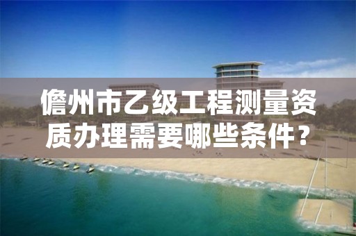 儋州市乙级工程测量资质办理需要哪些条件？