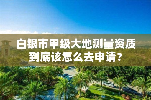 白银市甲级大地测量资质到底该怎么去申请？