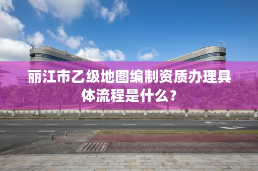 丽江市乙级地图编制资质办理具体流程是什么？