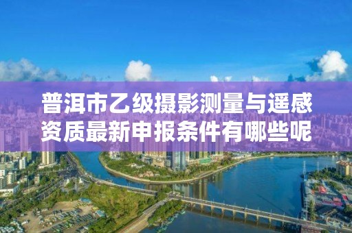 普洱市乙级摄影测量与遥感资质最新申报条件有哪些呢？