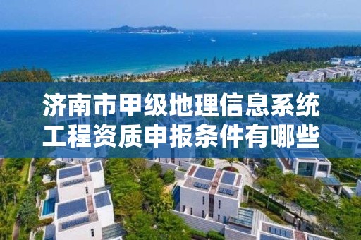 济南市甲级地理信息系统工程资质申报条件有哪些？建议收藏！