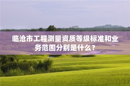 临沧市工程测量资质等级标准和业务范围分别是什么？