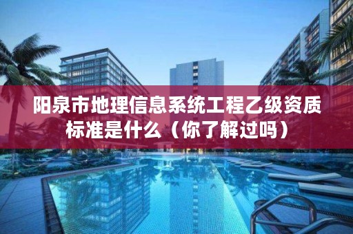 阳泉市地理信息系统工程乙级资质标准是什么（你了解过吗）