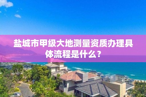 盐城市甲级大地测量资质办理具体流程是什么？