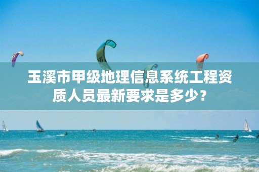 玉溪市甲级地理信息系统工程资质人员最新要求是多少？