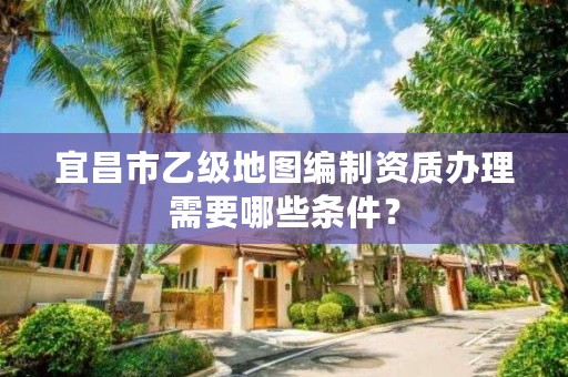 宜昌市乙级地图编制资质办理需要哪些条件？