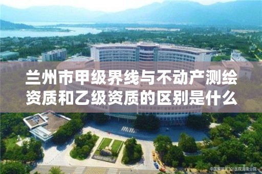 兰州市甲级界线与不动产测绘资质和乙级资质的区别是什么？