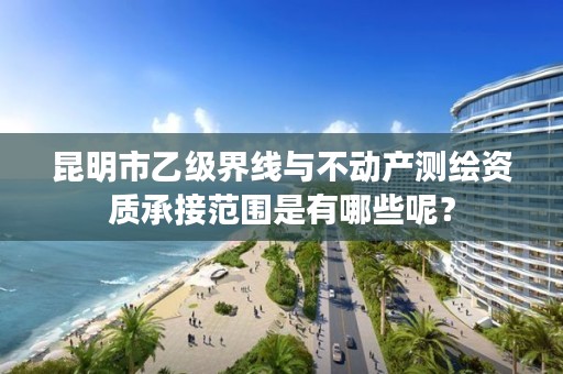 昆明市乙级界线与不动产测绘资质承接范围是有哪些呢？