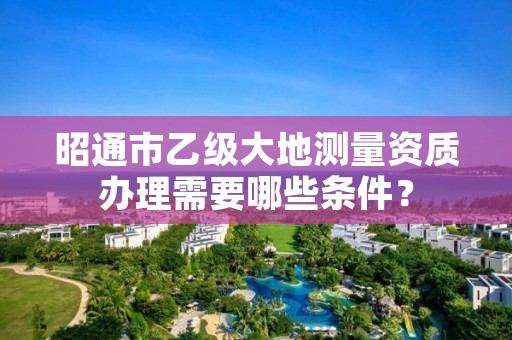 昭通市乙级大地测量资质办理需要哪些条件？