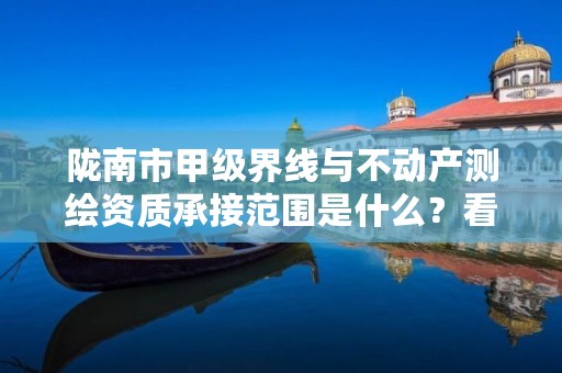 陇南市甲级界线与不动产测绘资质承接范围是什么？看完你就知道了