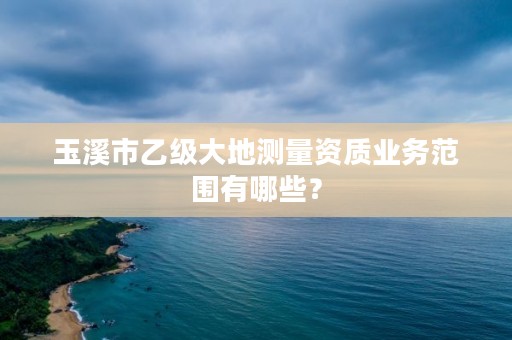 玉溪市乙级大地测量资质业务范围有哪些？