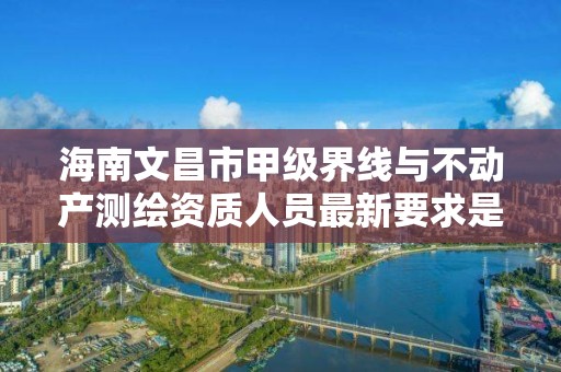 海南文昌市甲级界线与不动产测绘资质人员最新要求是多少？