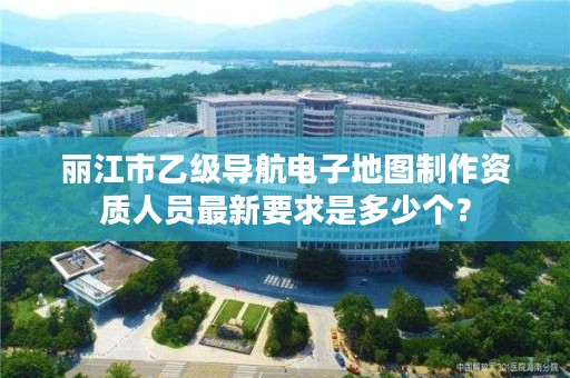 丽江市乙级导航电子地图制作资质人员最新要求是多少个？