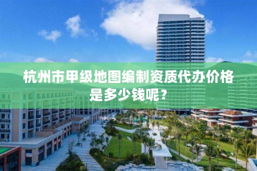 杭州市甲级地图编制资质代办价格是多少钱呢？