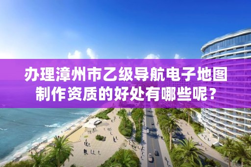 办理漳州市乙级导航电子地图制作资质的好处有哪些呢？