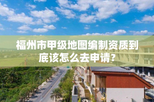 福州市甲级地图编制资质到底该怎么去申请？