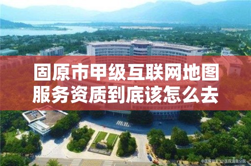 固原市甲级互联网地图服务资质到底该怎么去申请？