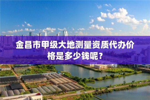 金昌市甲级大地测量资质代办价格是多少钱呢？