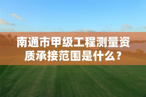 南通市甲级工程测量资质承接范围是什么？