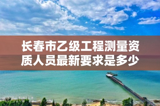 长春市乙级工程测量资质人员最新要求是多少人个？