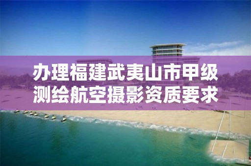 办理福建武夷山市甲级测绘航空摄影资质要求是什么？