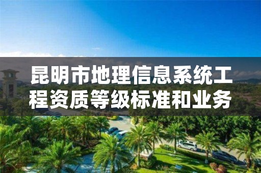 昆明市地理信息系统工程资质等级标准和业务范围分别是什么？